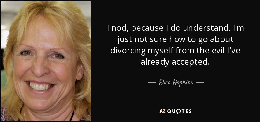 I nod, because I do understand. I'm just not sure how to go about divorcing myself from the evil I've already accepted. - Ellen Hopkins