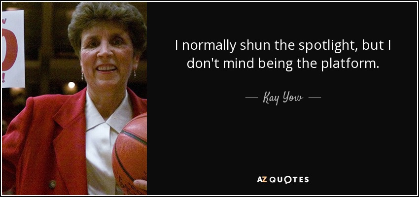 I normally shun the spotlight, but I don't mind being the platform. - Kay Yow