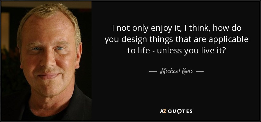 I not only enjoy it, I think, how do you design things that are applicable to life - unless you live it? - Michael Kors
