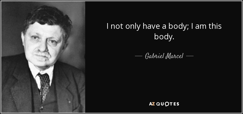 I not only have a body; I am this body. - Gabriel Marcel