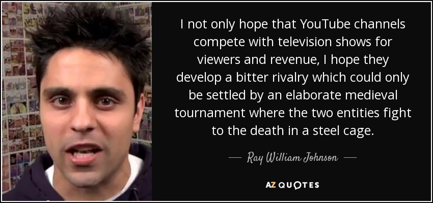 I not only hope that YouTube channels compete with television shows for viewers and revenue, I hope they develop a bitter rivalry which could only be settled by an elaborate medieval tournament where the two entities fight to the death in a steel cage. - Ray William Johnson