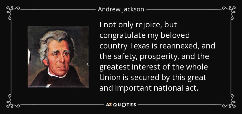 I not only rejoice, but congratulate my beloved country Texas is reannexed, and the safety, prosperity, and the greatest interest of the whole Union is secured by this great and important national act. - Andrew Jackson