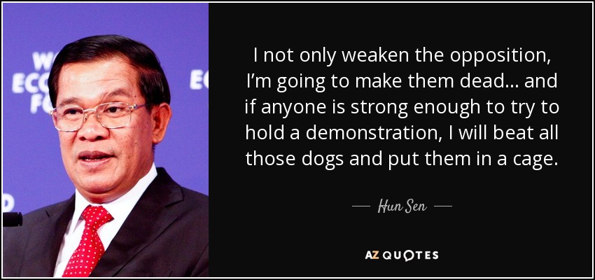 I not only weaken the opposition, I’m going to make them dead ... and if anyone is strong enough to try to hold a demonstration, I will beat all those dogs and put them in a cage. - Hun Sen
