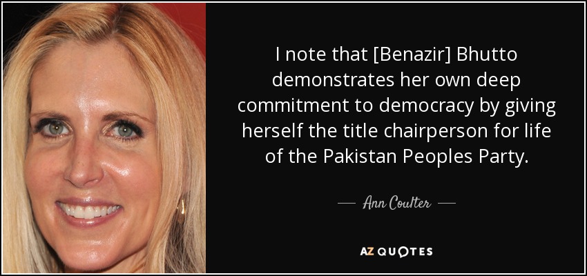 I note that [Benazir] Bhutto demonstrates her own deep commitment to democracy by giving herself the title chairperson for life of the Pakistan Peoples Party. - Ann Coulter
