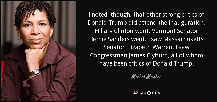 I noted, though, that other strong critics of Donald Trump did attend the inauguration. Hillary Clinton went. Vermont Senator Bernie Sanders went. I saw Massachusetts Senator Elizabeth Warren. I saw Congressman James Clyburn, all of whom have been critics of Donald Trump. - Michel Martin