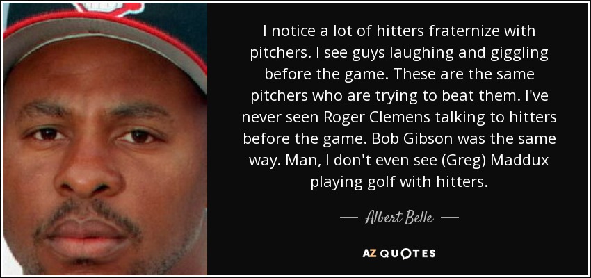 I notice a lot of hitters fraternize with pitchers. I see guys laughing and giggling before the game. These are the same pitchers who are trying to beat them. I've never seen Roger Clemens talking to hitters before the game. Bob Gibson was the same way. Man, I don't even see (Greg) Maddux playing golf with hitters. - Albert Belle