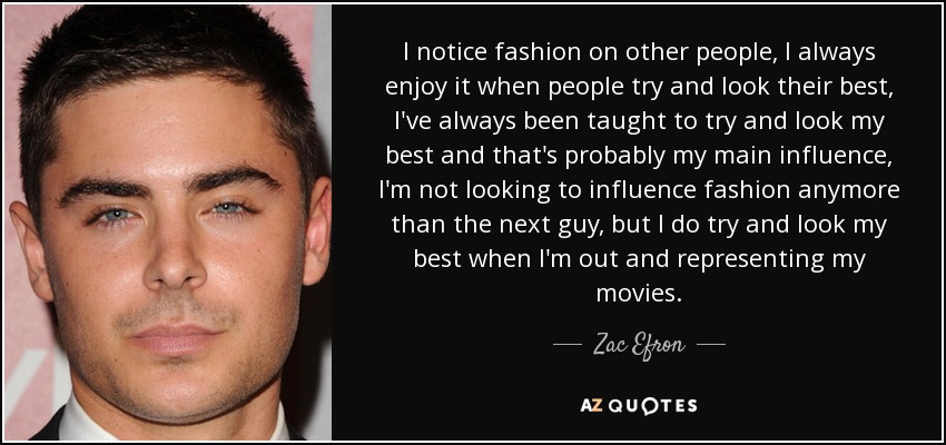 I notice fashion on other people, I always enjoy it when people try and look their best, I've always been taught to try and look my best and that's probably my main influence, I'm not looking to influence fashion anymore than the next guy, but I do try and look my best when I'm out and representing my movies. - Zac Efron