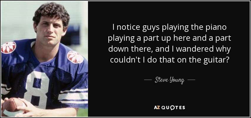I notice guys playing the piano playing a part up here and a part down there, and I wandered why couldn't I do that on the guitar? - Steve Young