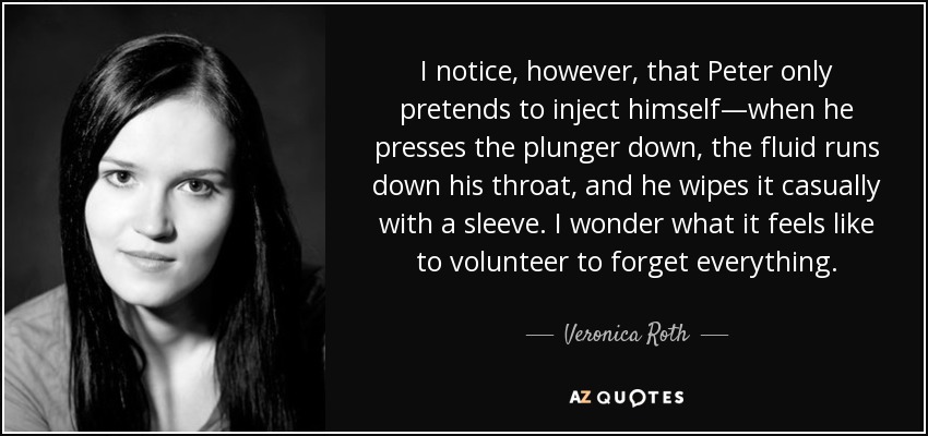 I notice, however, that Peter only pretends to inject himself—when he presses the plunger down, the fluid runs down his throat, and he wipes it casually with a sleeve. I wonder what it feels like to volunteer to forget everything. - Veronica Roth