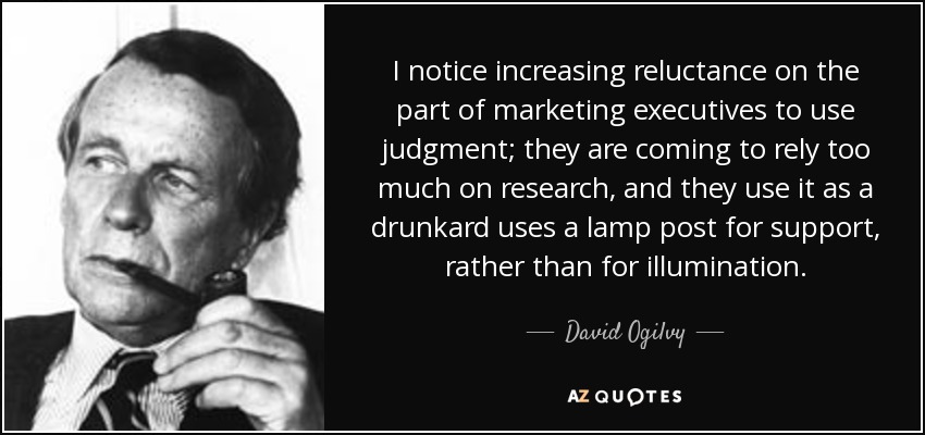I notice increasing reluctance on the part of marketing executives to use judgment; they are coming to rely too much on research, and they use it as a drunkard uses a lamp post for support, rather than for illumination. - David Ogilvy