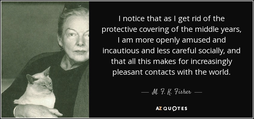 I notice that as I get rid of the protective covering of the middle years, I am more openly amused and incautious and less careful socially, and that all this makes for increasingly pleasant contacts with the world. - M. F. K. Fisher