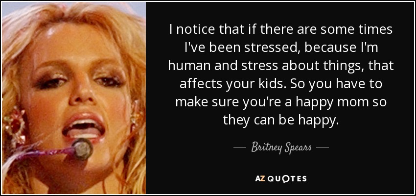 I notice that if there are some times I've been stressed, because I'm human and stress about things, that affects your kids. So you have to make sure you're a happy mom so they can be happy. - Britney Spears