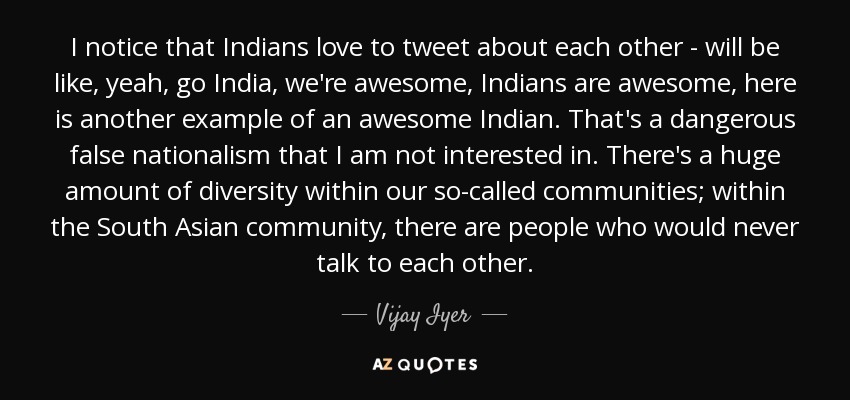 I notice that Indians love to tweet about each other - will be like, yeah, go India, we're awesome, Indians are awesome, here is another example of an awesome Indian. That's a dangerous false nationalism that I am not interested in. There's a huge amount of diversity within our so-called communities; within the South Asian community, there are people who would never talk to each other. - Vijay Iyer
