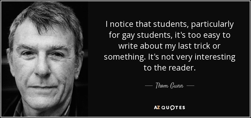 I notice that students, particularly for gay students, it's too easy to write about my last trick or something. It's not very interesting to the reader. - Thom Gunn