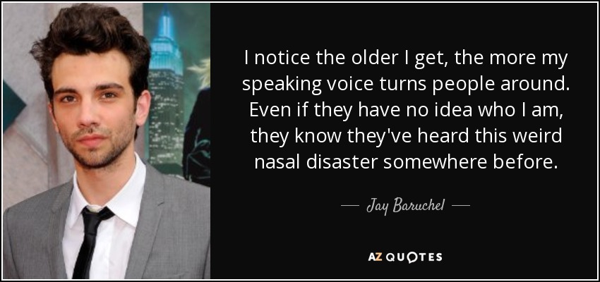 I notice the older I get, the more my speaking voice turns people around. Even if they have no idea who I am, they know they've heard this weird nasal disaster somewhere before. - Jay Baruchel