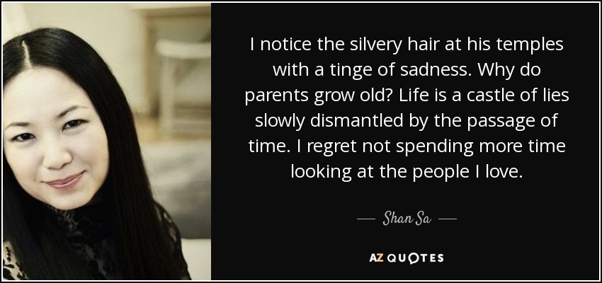 I notice the silvery hair at his temples with a tinge of sadness. Why do parents grow old? Life is a castle of lies slowly dismantled by the passage of time. I regret not spending more time looking at the people I love. - Shan Sa