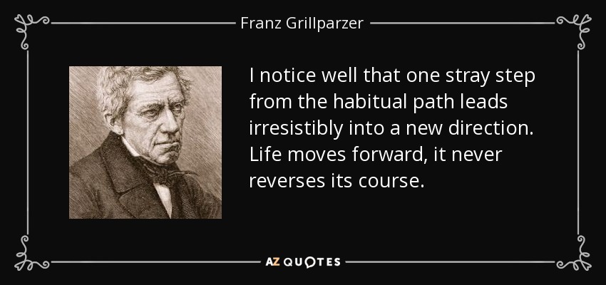 I notice well that one stray step from the habitual path leads irresistibly into a new direction. Life moves forward, it never reverses its course. - Franz Grillparzer