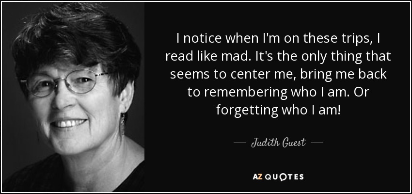 I notice when I'm on these trips, I read like mad. It's the only thing that seems to center me, bring me back to remembering who I am. Or forgetting who I am! - Judith Guest