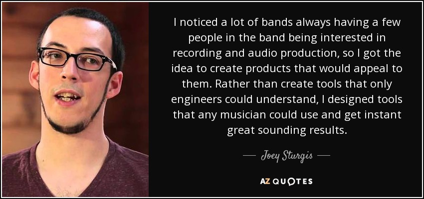 I noticed a lot of bands always having a few people in the band being interested in recording and audio production, so I got the idea to create products that would appeal to them. Rather than create tools that only engineers could understand, I designed tools that any musician could use and get instant great sounding results. - Joey Sturgis