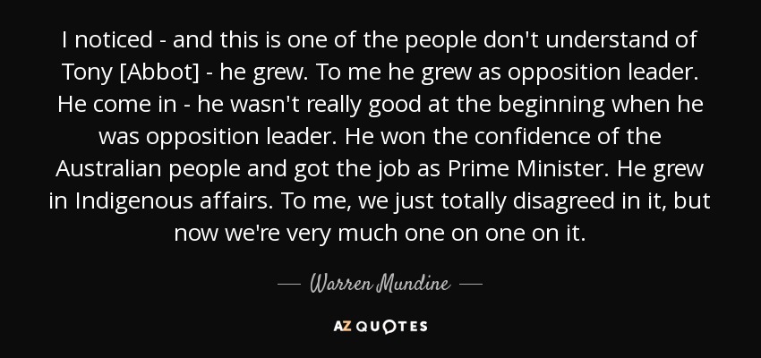 I noticed - and this is one of the people don't understand of Tony [Abbot] - he grew. To me he grew as opposition leader. He come in - he wasn't really good at the beginning when he was opposition leader. He won the confidence of the Australian people and got the job as Prime Minister. He grew in Indigenous affairs. To me, we just totally disagreed in it, but now we're very much one on one on it. - Warren Mundine