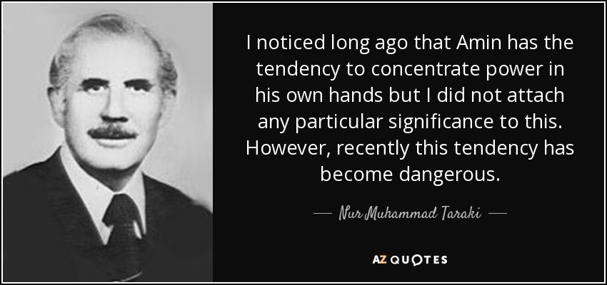 I noticed long ago that Amin has the tendency to concentrate power in his own hands but I did not attach any particular significance to this. However, recently this tendency has become dangerous. - Nur Muhammad Taraki