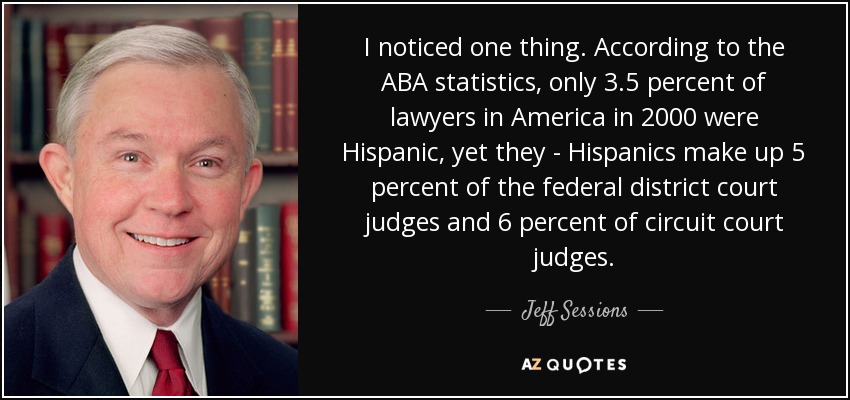 I noticed one thing. According to the ABA statistics, only 3.5 percent of lawyers in America in 2000 were Hispanic, yet they - Hispanics make up 5 percent of the federal district court judges and 6 percent of circuit court judges. - Jeff Sessions
