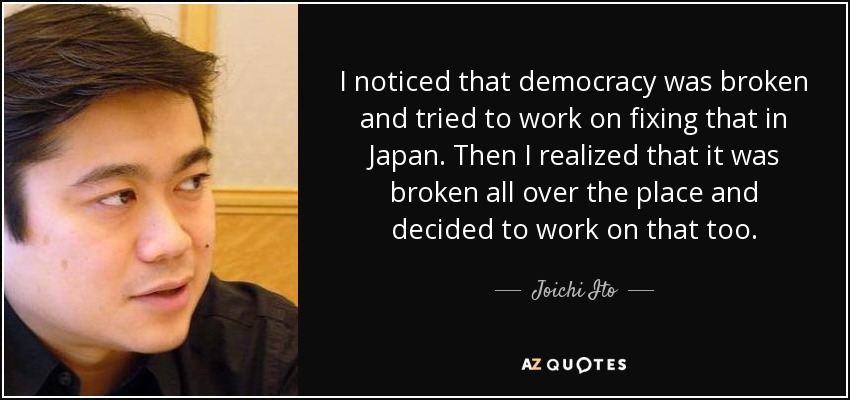 I noticed that democracy was broken and tried to work on fixing that in Japan. Then I realized that it was broken all over the place and decided to work on that too. - Joichi Ito