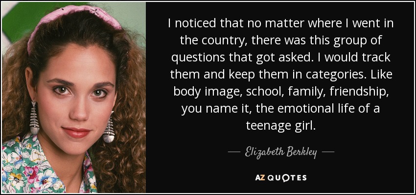 I noticed that no matter where I went in the country, there was this group of questions that got asked. I would track them and keep them in categories. Like body image, school, family, friendship, you name it, the emotional life of a teenage girl. - Elizabeth Berkley