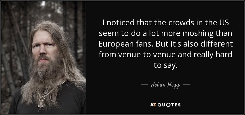 I noticed that the crowds in the US seem to do a lot more moshing than European fans. But it's also different from venue to venue and really hard to say. - Johan Hegg