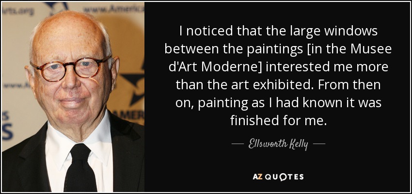 I noticed that the large windows between the paintings [in the Musee d'Art Moderne] interested me more than the art exhibited. From then on, painting as I had known it was finished for me. - Ellsworth Kelly