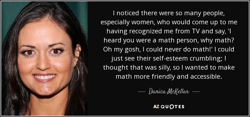 I noticed there were so many people, especially women, who would come up to me having recognized me from TV and say, 'I heard you were a math person, why math? Oh my gosh, I could never do math!' I could just see their self-esteem crumbling; I thought that was silly, so I wanted to make math more friendly and accessible. - Danica McKellar