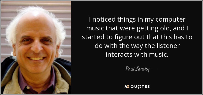 I noticed things in my computer music that were getting old, and I started to figure out that this has to do with the way the listener interacts with music. - Paul Lansky