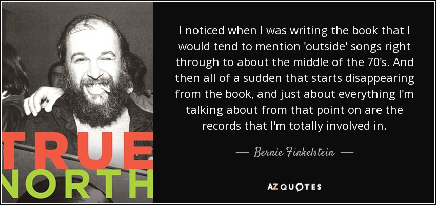 I noticed when I was writing the book that I would tend to mention 'outside' songs right through to about the middle of the 70's. And then all of a sudden that starts disappearing from the book, and just about everything I'm talking about from that point on are the records that I'm totally involved in. - Bernie Finkelstein