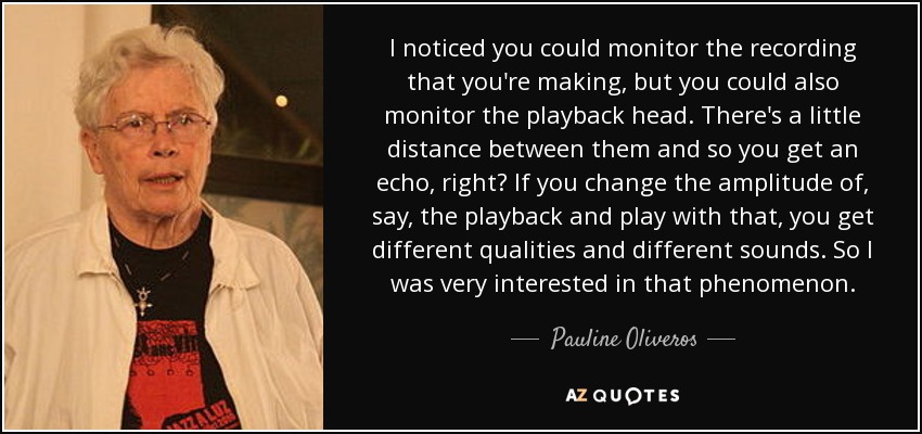I noticed you could monitor the recording that you're making, but you could also monitor the playback head. There's a little distance between them and so you get an echo, right? If you change the amplitude of, say, the playback and play with that, you get different qualities and different sounds. So I was very interested in that phenomenon. - Pauline Oliveros
