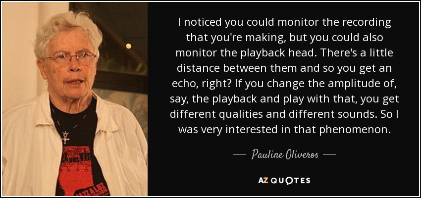 I noticed you could monitor the recording that you're making, but you could also monitor the playback head. There's a little distance between them and so you get an echo, right? If you change the amplitude of, say, the playback and play with that, you get different qualities and different sounds. So I was very interested in that phenomenon. - Pauline Oliveros