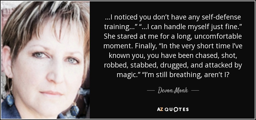 …I noticed you don’t have any self-defense training…” “…I can handle myself just fine.” She stared at me for a long, uncomfortable moment. Finally, “In the very short time I’ve known you, you have been chased, shot, robbed, stabbed, drugged, and attacked by magic.” “I’m still breathing, aren’t I? - Devon Monk