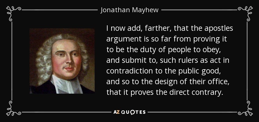 I now add, farther, that the apostles argument is so far from proving it to be the duty of people to obey, and submit to, such rulers as act in contradiction to the public good, and so to the design of their office, that it proves the direct contrary. - Jonathan Mayhew