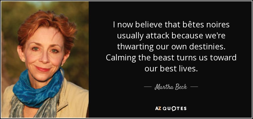 I now believe that bêtes noires usually attack because we're thwarting our own destinies. Calming the beast turns us toward our best lives. - Martha Beck