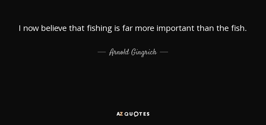 I now believe that fishing is far more important than the fish. - Arnold Gingrich