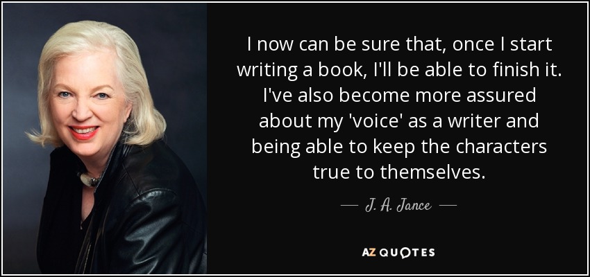 I now can be sure that, once I start writing a book, I'll be able to finish it. I've also become more assured about my 'voice' as a writer and being able to keep the characters true to themselves. - J. A. Jance