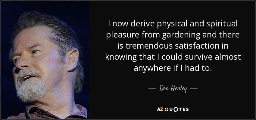 I now derive physical and spiritual pleasure from gardening and there is tremendous satisfaction in knowing that I could survive almost anywhere if I had to. - Don Henley
