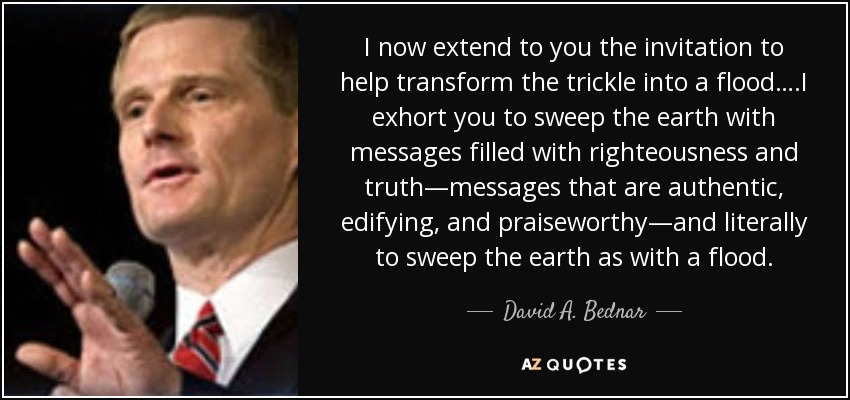 I now extend to you the invitation to help transform the trickle into a flood….I exhort you to sweep the earth with messages filled with righteousness and truth—messages that are authentic, edifying, and praiseworthy—and literally to sweep the earth as with a flood. - David A. Bednar