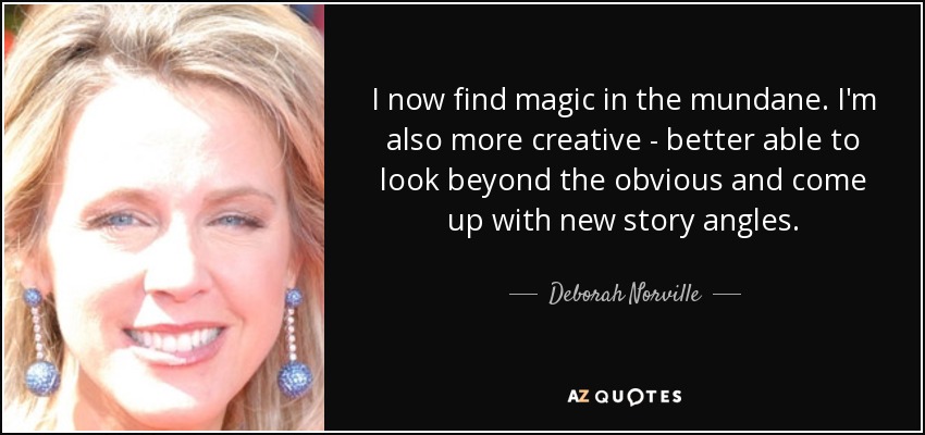 I now find magic in the mundane. I'm also more creative - better able to look beyond the obvious and come up with new story angles. - Deborah Norville