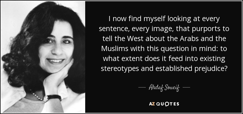 I now find myself looking at every sentence, every image, that purports to tell the West about the Arabs and the Muslims with this question in mind: to what extent does it feed into existing stereotypes and established prejudice? - Ahdaf Soueif