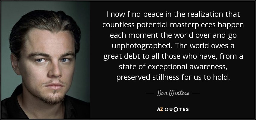 I now find peace in the realization that countless potential masterpieces happen each moment the world over and go unphotographed. The world owes a great debt to all those who have, from a state of exceptional awareness, preserved stillness for us to hold. - Dan Winters