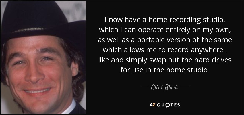 I now have a home recording studio, which I can operate entirely on my own, as well as a portable version of the same which allows me to record anywhere I like and simply swap out the hard drives for use in the home studio. - Clint Black