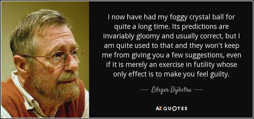 I now have had my foggy crystal ball for quite a long time. Its predictions are invariably gloomy and usually correct, but I am quite used to that and they won't keep me from giving you a few suggestions, even if it is merely an exercise in futility whose only effect is to make you feel guilty. - Edsger Dijkstra