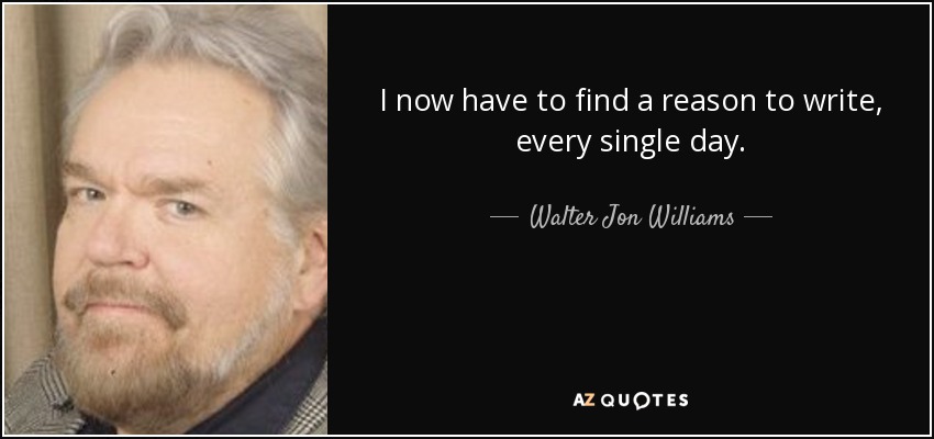 I now have to find a reason to write, every single day. - Walter Jon Williams