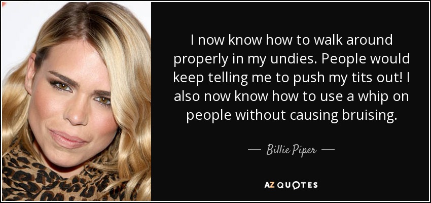 I now know how to walk around properly in my undies. People would keep telling me to push my tits out! I also now know how to use a whip on people without causing bruising. - Billie Piper