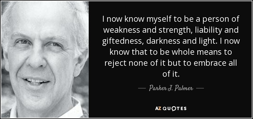 I now know myself to be a person of weakness and strength, liability and giftedness, darkness and light. I now know that to be whole means to reject none of it but to embrace all of it. - Parker J. Palmer